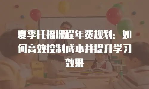 夏季托福课程年费规划：如何高效控制成本并提升学习效果
