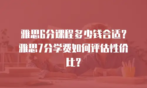 雅思6分课程多少钱合适？雅思7分学费如何评估性价比？
