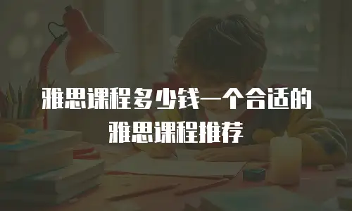 雅思课程多少钱一个合适的雅思课程推荐