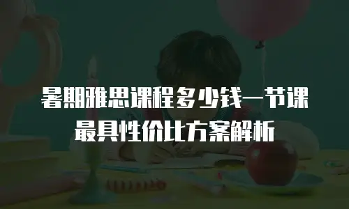 暑期雅思课程多少钱一节课 最具性价比方案解析