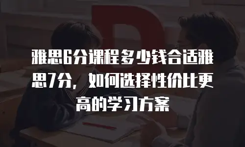 雅思6分课程多少钱合适雅思7分，如何选择性价比更高的学习方案