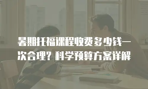 暑期托福课程收费多少钱一次合理？科学预算方案详解