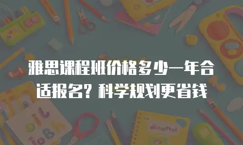 雅思课程班价格多少一年合适报名？科学规划更省钱