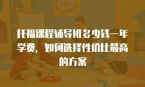 托福课程辅导班多少钱一年学费，如何选择性价比最高的方案