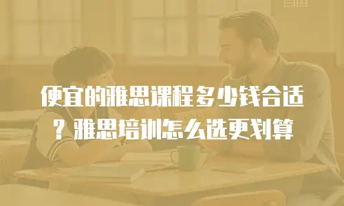 便宜的雅思课程多少钱合适？雅思培训怎么选更划算