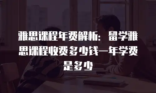 雅思课程年费解析：留学雅思课程收费多少钱一年学费是多少