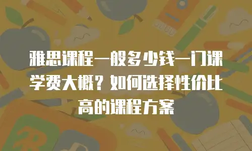 雅思课程一般多少钱一门课学费大概？如何选择性价比高的课程方案