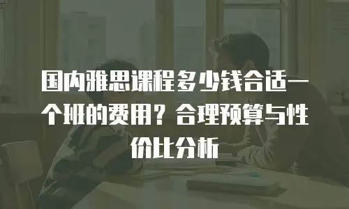 国内雅思课程多少钱合适一个班的费用？合理预算与性价比分析