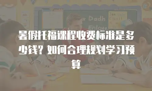 暑假托福课程收费标准是多少钱？如何合理规划学习预算