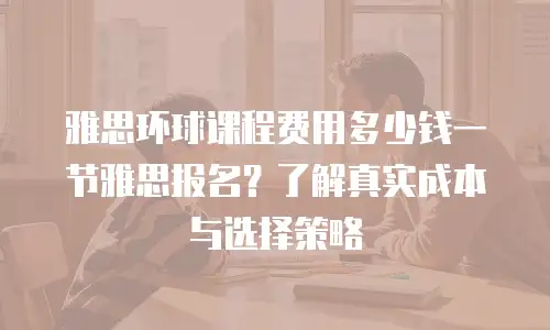 雅思环球课程费用多少钱一节雅思报名？了解真实成本与选择策略