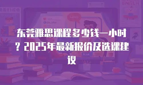 东莞雅思课程多少钱一小时？2025年最新报价及选课建议