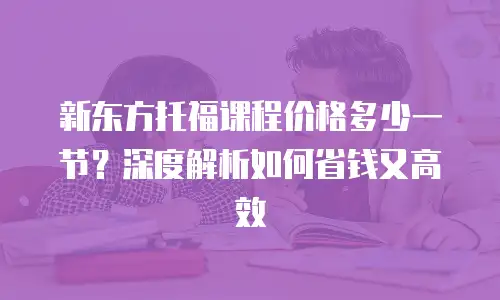新东方托福课程价格多少一节？深度解析如何省钱又高效