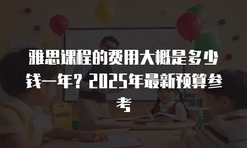 雅思课程的费用大概是多少钱一年？2025年最新预算参考