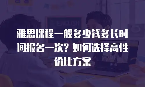 雅思课程一般多少钱多长时间报名一次？如何选择高性价比方案