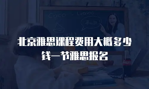 北京雅思课程费用大概多少钱一节雅思报名