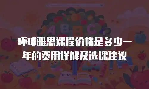 环球雅思课程价格是多少一年的费用详解及选课建议