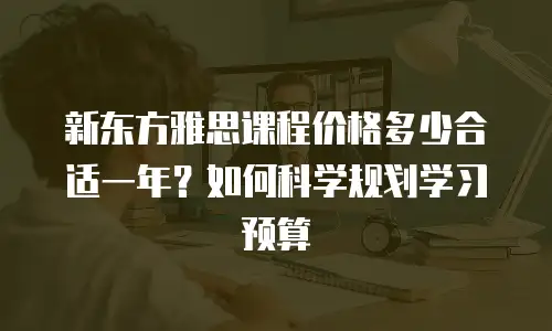 新东方雅思课程价格多少合适一年？如何科学规划学习预算