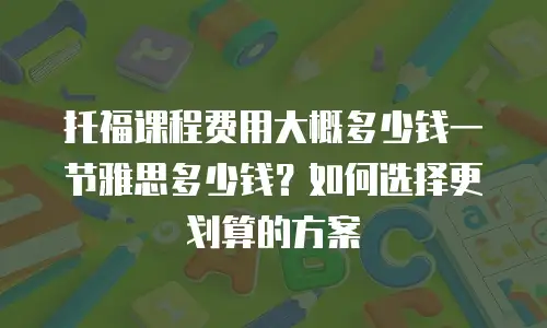托福课程费用大概多少钱一节雅思多少钱？如何选择更划算的方案