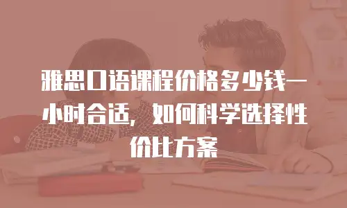 雅思口语课程价格多少钱一小时合适，如何科学选择性价比方案