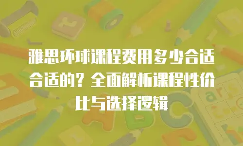 雅思环球课程费用多少合适合适的？全面解析课程性价比与选择逻辑