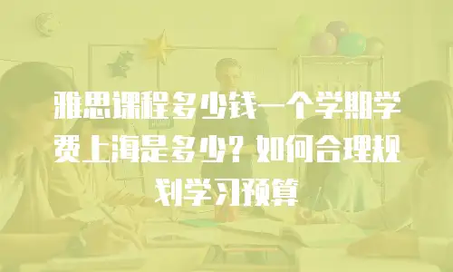 雅思课程多少钱一个学期学费上海是多少？如何合理规划学习预算