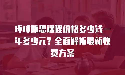 环球雅思课程价格多少钱一年多少元？全面解析最新收费方案