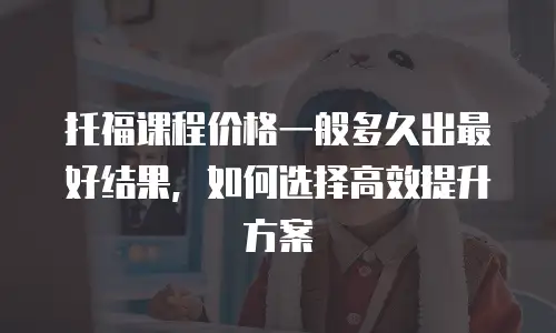 托福课程价格一般多久出最好结果，如何选择高效提升方案