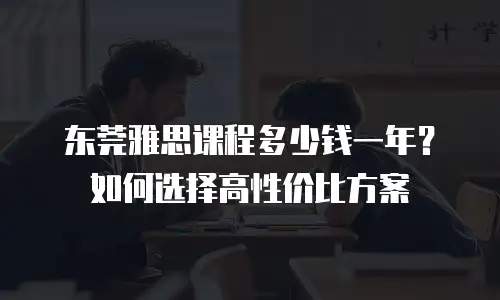 东莞雅思课程多少钱一年？如何选择高性价比方案