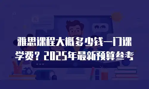 雅思课程大概多少钱一门课学费？2025年最新预算参考