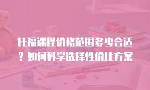 托福课程价格范围多少合适？如何科学选择性价比方案