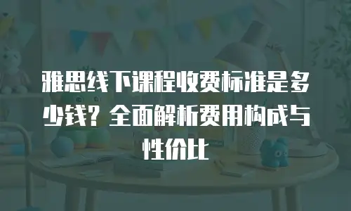 雅思线下课程收费标准是多少钱？全面解析费用构成与性价比