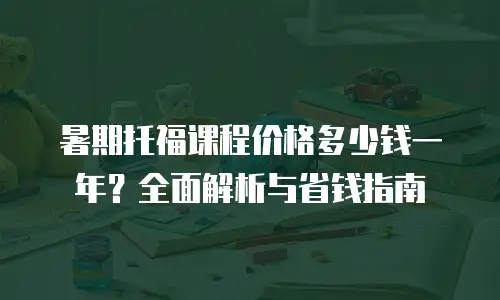 暑期托福课程价格多少钱一年？全面解析与省钱指南