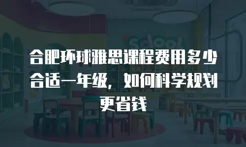 合肥环球雅思课程费用多少合适一年级，如何科学规划更省钱