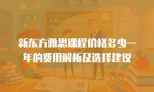 新东方雅思课程价格多少一年的费用解析及选择建议