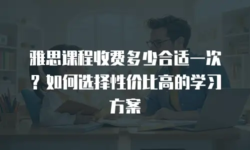 雅思课程收费多少合适一次？如何选择性价比高的学习方案