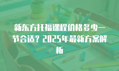 新东方托福课程价格多少一节合适？2025年最新方案解析
