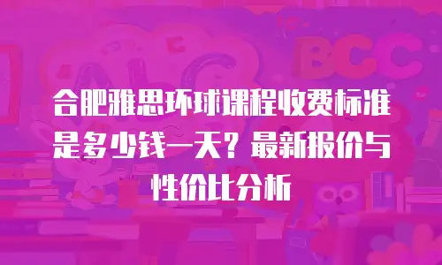 合肥雅思环球课程收费标准是多少钱一天？最新报价与性价比分析