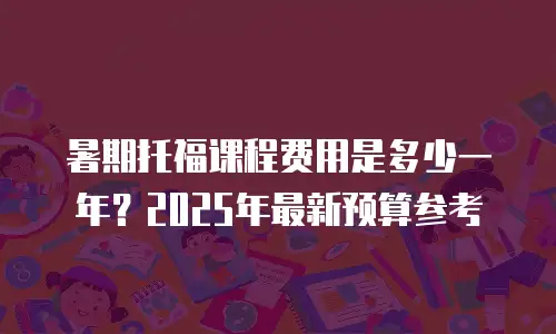 暑期托福课程费用是多少一年？2025年最新预算参考