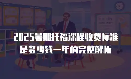 2025暑期托福课程收费标准是多少钱一年的完整解析