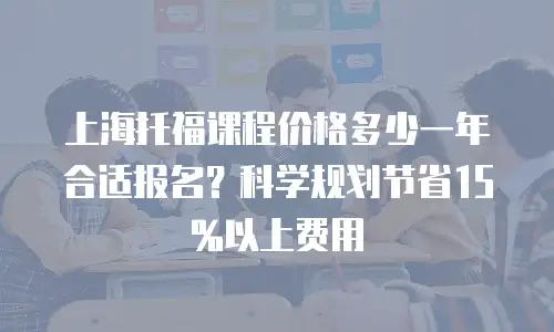 上海托福课程价格多少一年合适报名？科学规划节省15%以上费用