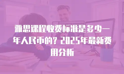 雅思课程收费标准是多少一年人民币的？2025年最新费用分析