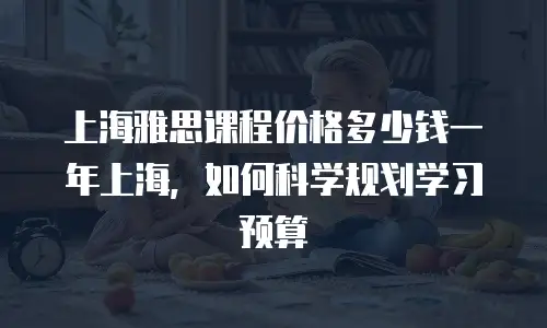 上海雅思课程价格多少钱一年上海，如何科学规划学习预算