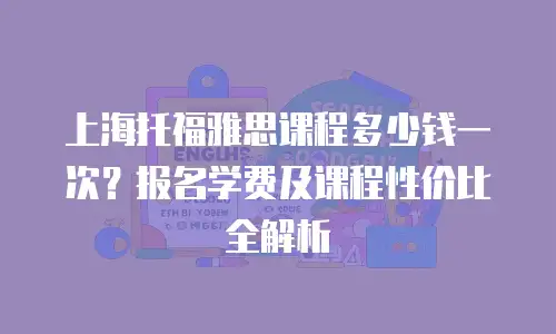 上海托福雅思课程多少钱一次？报名学费及课程性价比全解析