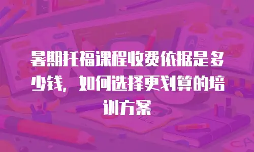 暑期托福课程收费依据是多少钱，如何选择更划算的培训方案