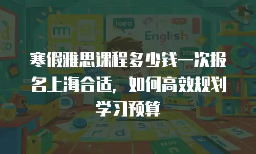 寒假雅思课程多少钱一次报名上海合适，如何高效规划学习预算