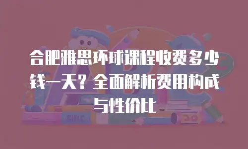 合肥雅思环球课程收费多少钱一天？全面解析费用构成与性价比