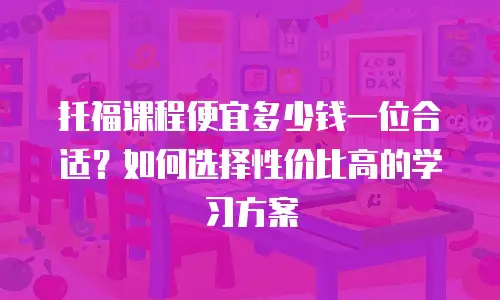 托福课程便宜多少钱一位合适？如何选择性价比高的学习方案