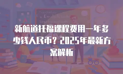 新航道托福课程费用一年多少钱人民币？2025年最新方案解析