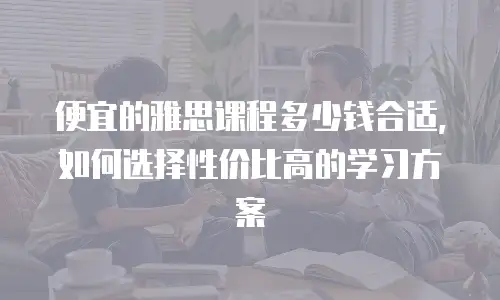 便宜的雅思课程多少钱合适，如何选择性价比高的学习方案