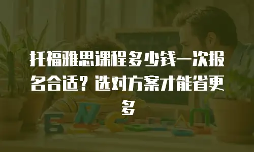 托福雅思课程多少钱一次报名合适？选对方案才能省更多